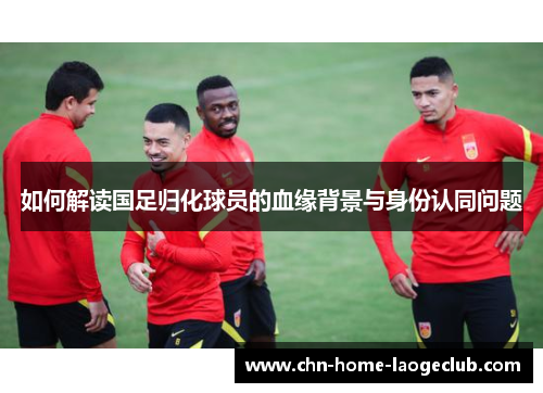 如何解读国足归化球员的血缘背景与身份认同问题