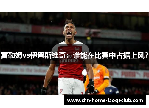 富勒姆vs伊普斯维奇：谁能在比赛中占据上风？