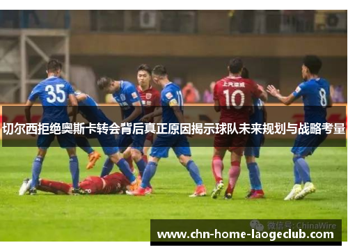 切尔西拒绝奥斯卡转会背后真正原因揭示球队未来规划与战略考量