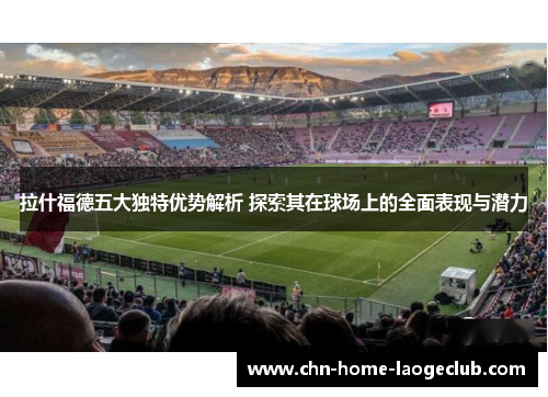 拉什福德五大独特优势解析 探索其在球场上的全面表现与潜力