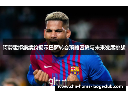 阿劳霍拒绝续约揭示巴萨转会策略困境与未来发展挑战