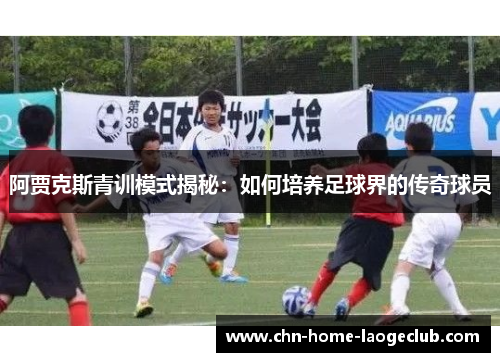阿贾克斯青训模式揭秘：如何培养足球界的传奇球员