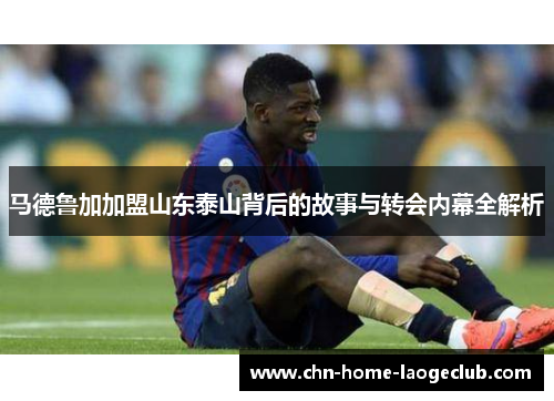 马德鲁加加盟山东泰山背后的故事与转会内幕全解析