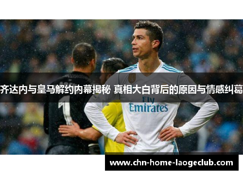 齐达内与皇马解约内幕揭秘 真相大白背后的原因与情感纠葛