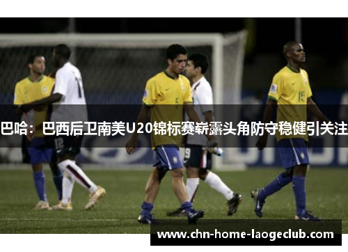 巴哈：巴西后卫南美U20锦标赛崭露头角防守稳健引关注