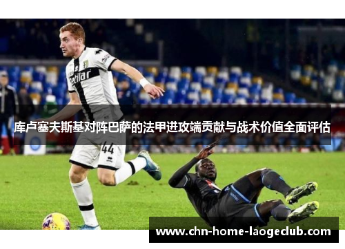 库卢塞夫斯基对阵巴萨的法甲进攻端贡献与战术价值全面评估