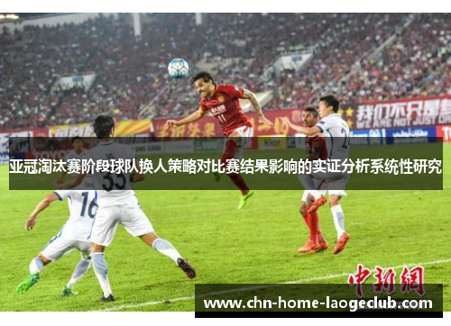 亚冠淘汰赛阶段球队换人策略对比赛结果影响的实证分析系统性研究
