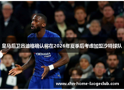 皇马后卫吕迪格确认将在2026年夏季后考虑加盟沙特球队 皇马后卫吕迪格确认将在2026年夏季后考虑加盟沙特球队