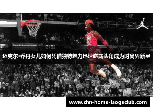 迈克尔·乔丹女儿如何凭借独特魅力迅速崭露头角成为时尚界新星