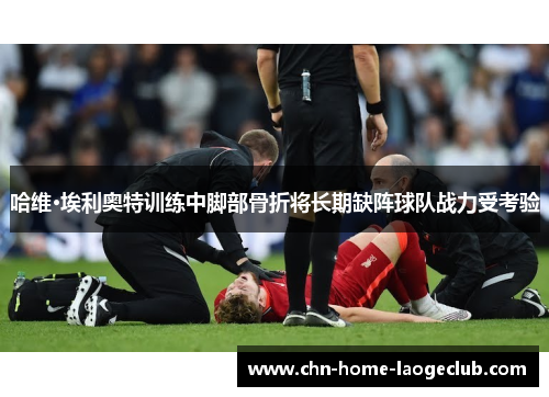 哈维·埃利奥特训练中脚部骨折将长期缺阵球队战力受考验