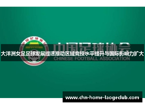 大洋洲女足足球发展提速推动区域竞技水平提升与国际影响力扩大